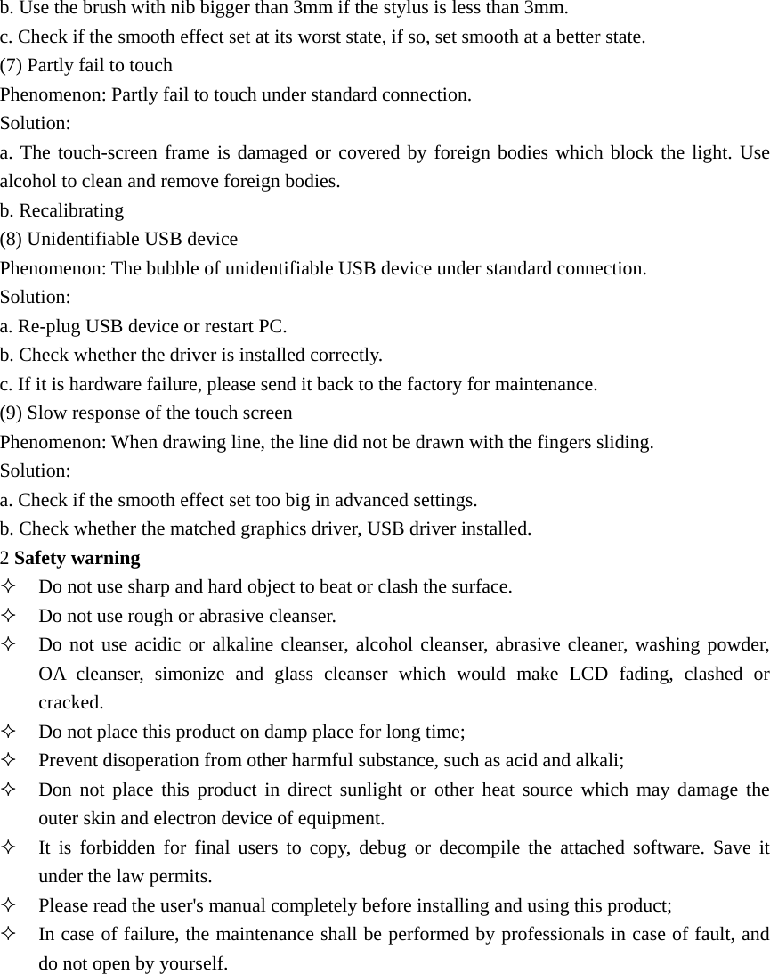 b. Use the brush with nib bigger than 3mm if the stylus is less than 3mm. c. Check if the smooth effect set at its worst state, if so, set smooth at a better state. (7) Partly fail to touch Phenomenon: Partly fail to touch under standard connection. Solution: a. The touch-screen frame is damaged or covered by foreign bodies which block the light. Use alcohol to clean and remove foreign bodies. b. Recalibrating (8) Unidentifiable USB device Phenomenon: The bubble of unidentifiable USB device under standard connection. Solution: a. Re-plug USB device or restart PC. b. Check whether the driver is installed correctly. c. If it is hardware failure, please send it back to the factory for maintenance. (9) Slow response of the touch screen Phenomenon: When drawing line, the line did not be drawn with the fingers sliding. Solution: a. Check if the smooth effect set too big in advanced settings. b. Check whether the matched graphics driver, USB driver installed. 2 Safety warning  Do not use sharp and hard object to beat or clash the surface.  Do not use rough or abrasive cleanser.  Do not use acidic or alkaline cleanser, alcohol cleanser, abrasive cleaner, washing powder, OA cleanser, simonize and glass cleanser which would make LCD fading, clashed or cracked.  Do not place this product on damp place for long time;  Prevent disoperation from other harmful substance, such as acid and alkali;  Don not place this product in direct sunlight or other heat source which may damage the outer skin and electron device of equipment.  It is forbidden for final users to copy, debug or decompile the attached software. Save it under the law permits.  Please read the user&apos;s manual completely before installing and using this product;  In case of failure, the maintenance shall be performed by professionals in case of fault, and do not open by yourself. 