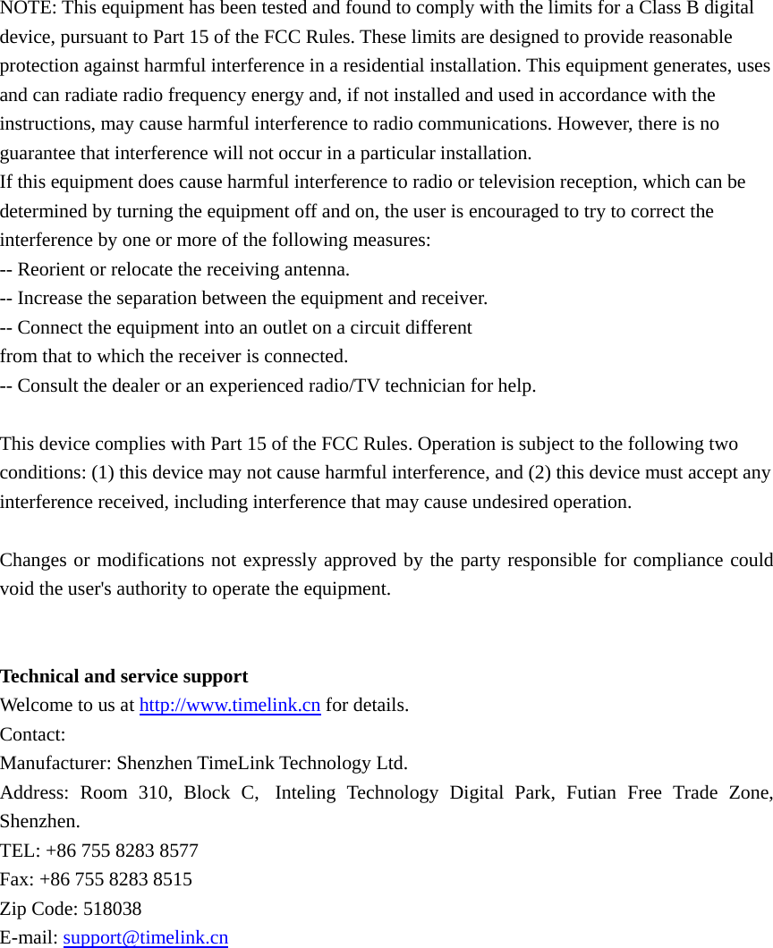 NOTE: This equipment has been tested and found to comply with the limits for a Class B digital device, pursuant to Part 15 of the FCC Rules. These limits are designed to provide reasonable protection against harmful interference in a residential installation. This equipment generates, uses and can radiate radio frequency energy and, if not installed and used in accordance with the instructions, may cause harmful interference to radio communications. However, there is no guarantee that interference will not occur in a particular installation. If this equipment does cause harmful interference to radio or television reception, which can be determined by turning the equipment off and on, the user is encouraged to try to correct the interference by one or more of the following measures: -- Reorient or relocate the receiving antenna. -- Increase the separation between the equipment and receiver. -- Connect the equipment into an outlet on a circuit different from that to which the receiver is connected. -- Consult the dealer or an experienced radio/TV technician for help.  This device complies with Part 15 of the FCC Rules. Operation is subject to the following two conditions: (1) this device may not cause harmful interference, and (2) this device must accept any interference received, including interference that may cause undesired operation.  Changes or modifications not expressly approved by the party responsible for compliance could void the user&apos;s authority to operate the equipment.   Technical and service support Welcome to us at http://www.timelink.cn for details.   Contact: Manufacturer: Shenzhen TimeLink Technology Ltd. Address: Room 310, Block C, Inteling Technology Digital Park, Futian Free Trade Zone, Shenzhen.  TEL: +86 755 8283 8577   Fax: +86 755 8283 8515 Zip Code: 518038 E-mail: support@timelink.cn 