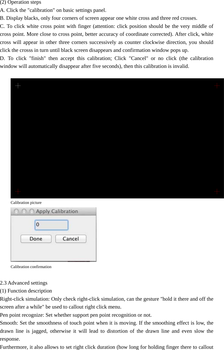 (2) Operation steps A. Click the &quot;calibration&quot; on basic settings panel. B. Display blacks, only four corners of screen appear one white cross and three red crosses. C. To click white cross point with finger (attention: click position should be the very middle of cross point. More close to cross point, better accuracy of coordinate corrected). After click, white cross will appear in other three corners successively as counter clockwise direction, you should click the crosss in turn until black screen disappears and confirmation window pops up. D. To click &quot;finish&quot; then accept this calibration; Click &quot;Cancel&quot; or no click (the calibration window will automatically disappear after five seconds), then this calibration is invalid.   Calibration picture  Calibration confirmation  2.3 Advanced settings (1) Function description Right-click simulation: Only check right-click simulation, can the gesture &quot;hold it there and off the screen after a while&quot; be used to callout right click menu. Pen point recognize: Set whether support pen point recognition or not. Smooth: Set the smoothness of touch point when it is moving. If the smoothing effect is low, the drawn line is jagged, otherwise it will lead to distortion of the drawn line and even slow the response. Furthermore, it also allows to set right click duration (how long for holding finger there to callout 