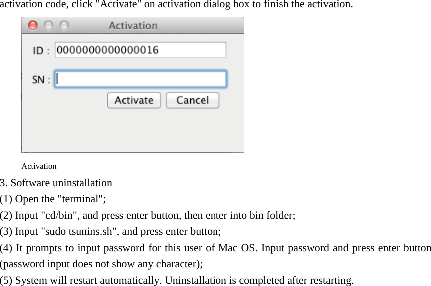 activation code, click &quot;Activate&quot; on activation dialog box to finish the activation.  Activation 3. Software uninstallation (1) Open the &quot;terminal&quot;; (2) Input &quot;cd/bin&quot;, and press enter button, then enter into bin folder; (3) Input &quot;sudo tsunins.sh&quot;, and press enter button; (4) It prompts to input password for this user of Mac OS. Input password and press enter button (password input does not show any character); (5) System will restart automatically. Uninstallation is completed after restarting. 