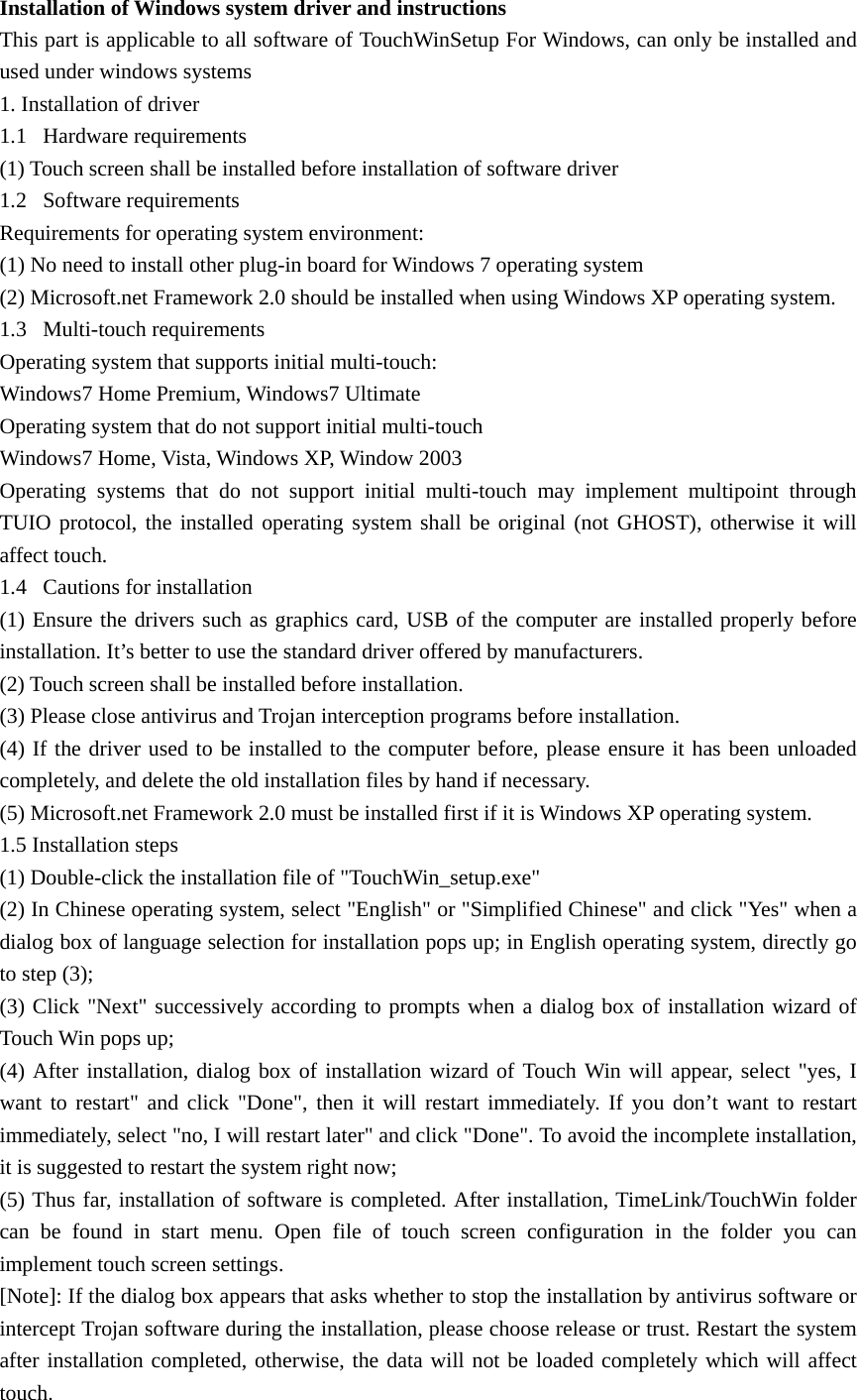 Installation of Windows system driver and instructions This part is applicable to all software of TouchWinSetup For Windows, can only be installed and used under windows systems 1. Installation of driver 1.1 Hardware requirements (1) Touch screen shall be installed before installation of software driver 1.2 Software requirements Requirements for operating system environment: (1) No need to install other plug-in board for Windows 7 operating system (2) Microsoft.net Framework 2.0 should be installed when using Windows XP operating system.   1.3 Multi-touch requirements Operating system that supports initial multi-touch: Windows7 Home Premium, Windows7 Ultimate Operating system that do not support initial multi-touch Windows7 Home, Vista, Windows XP, Window 2003 Operating systems that do not support initial multi-touch may implement multipoint through TUIO protocol, the installed operating system shall be original (not GHOST), otherwise it will affect touch. 1.4 Cautions for installation (1) Ensure the drivers such as graphics card, USB of the computer are installed properly before installation. It’s better to use the standard driver offered by manufacturers. (2) Touch screen shall be installed before installation. (3) Please close antivirus and Trojan interception programs before installation. (4) If the driver used to be installed to the computer before, please ensure it has been unloaded completely, and delete the old installation files by hand if necessary. (5) Microsoft.net Framework 2.0 must be installed first if it is Windows XP operating system. 1.5 Installation steps (1) Double-click the installation file of &quot;TouchWin_setup.exe&quot; (2) In Chinese operating system, select &quot;English&quot; or &quot;Simplified Chinese&quot; and click &quot;Yes&quot; when a dialog box of language selection for installation pops up; in English operating system, directly go to step (3);     (3) Click &quot;Next&quot; successively according to prompts when a dialog box of installation wizard of Touch Win pops up;   (4) After installation, dialog box of installation wizard of Touch Win will appear, select &quot;yes, I want to restart&quot; and click &quot;Done&quot;, then it will restart immediately. If you don’t want to restart immediately, select &quot;no, I will restart later&quot; and click &quot;Done&quot;. To avoid the incomplete installation, it is suggested to restart the system right now;   (5) Thus far, installation of software is completed. After installation, TimeLink/TouchWin folder can be found in start menu. Open file of touch screen configuration in the folder you can implement touch screen settings. [Note]:If the dialog box appears that asks whether to stop the installation by antivirus software or intercept Trojan software during the installation, please choose release or trust. Restart the system after installation completed, otherwise, the data will not be loaded completely which will affect touch. 