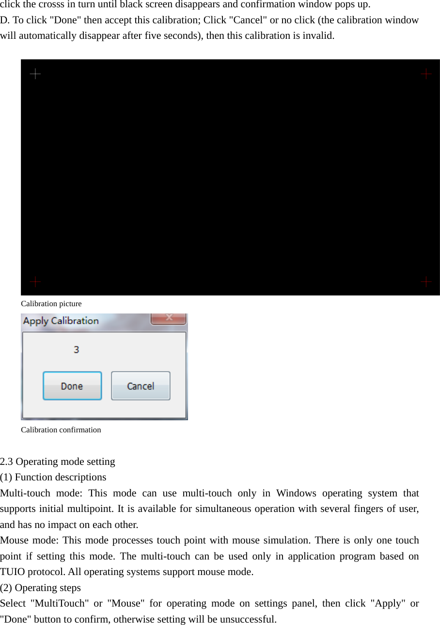 click the crosss in turn until black screen disappears and confirmation window pops up. D. To click &quot;Done&quot; then accept this calibration; Click &quot;Cancel&quot; or no click (the calibration window will automatically disappear after five seconds), then this calibration is invalid.   Calibration picture  Calibration confirmation  2.3 Operating mode setting (1) Function descriptions Multi-touch mode: This mode can use multi-touch only in Windows operating system that supports initial multipoint. It is available for simultaneous operation with several fingers of user, and has no impact on each other. Mouse mode: This mode processes touch point with mouse simulation. There is only one touch point if setting this mode. The multi-touch can be used only in application program based on TUIO protocol. All operating systems support mouse mode. (2) Operating steps Select &quot;MultiTouch&quot; or &quot;Mouse&quot; for operating mode on settings panel, then click &quot;Apply&quot; or &quot;Done&quot; button to confirm, otherwise setting will be unsuccessful.  