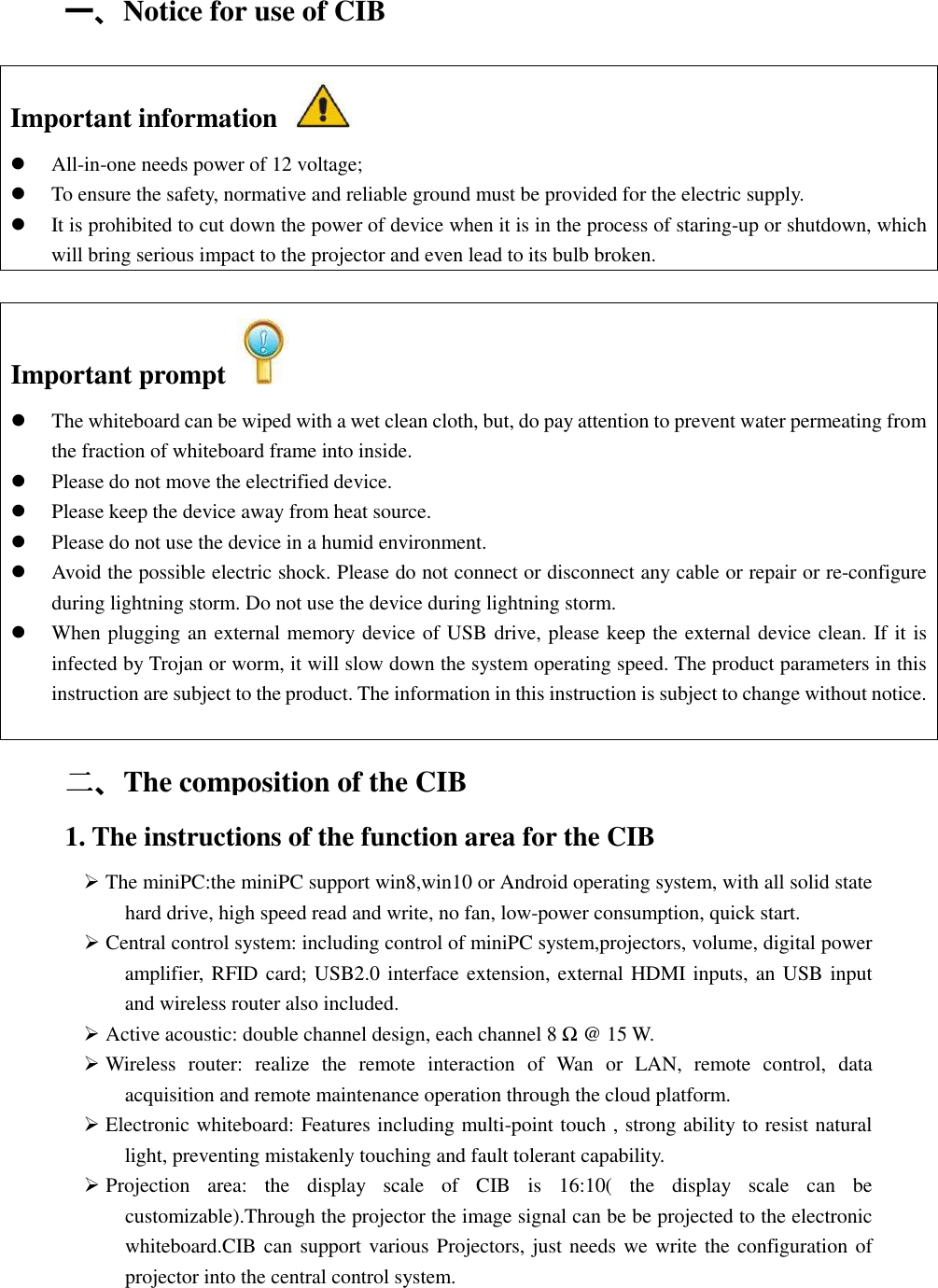   一、Notice for use of CIB Important information    All-in-one needs power of 12 voltage;  To ensure the safety, normative and reliable ground must be provided for the electric supply.  It is prohibited to cut down the power of device when it is in the process of staring-up or shutdown, which will bring serious impact to the projector and even lead to its bulb broken.  二二二二、The composition of the CIB 1. The instructions of the function area for the CIB    The miniPC:the miniPC support win8,win10 or Android operating system, with all solid state hard drive, high speed read and write, no fan, low-power consumption, quick start.  Central control system: including control of miniPC system,projectors, volume, digital power amplifier, RFID card; USB2.0 interface extension, external HDMI inputs, an USB input and wireless router also included.  Active acoustic: double channel design, each channel 8 Ω @ 15 W.  Wireless  router:  realize  the  remote  interaction  of  Wan  or  LAN,  remote  control,  data acquisition and remote maintenance operation through the cloud platform.  Electronic whiteboard: Features including multi-point touch , strong ability to resist natural light, preventing mistakenly touching and fault tolerant capability.  Projection  area:  the  display  scale  of  CIB  is  16:10(  the  display  scale  can  be customizable).Through the projector the image signal can be be projected to the electronic whiteboard.CIB can support various Projectors, just needs we write the configuration of projector into the central control system. Important prompt    The whiteboard can be wiped with a wet clean cloth, but, do pay attention to prevent water permeating from the fraction of whiteboard frame into inside.  Please do not move the electrified device.  Please keep the device away from heat source.  Please do not use the device in a humid environment.  Avoid the possible electric shock. Please do not connect or disconnect any cable or repair or re-configure during lightning storm. Do not use the device during lightning storm.  When plugging an external memory device of USB drive, please keep the external device clean. If it is infected by Trojan or worm, it will slow down the system operating speed. The product parameters in this instruction are subject to the product. The information in this instruction is subject to change without notice.  