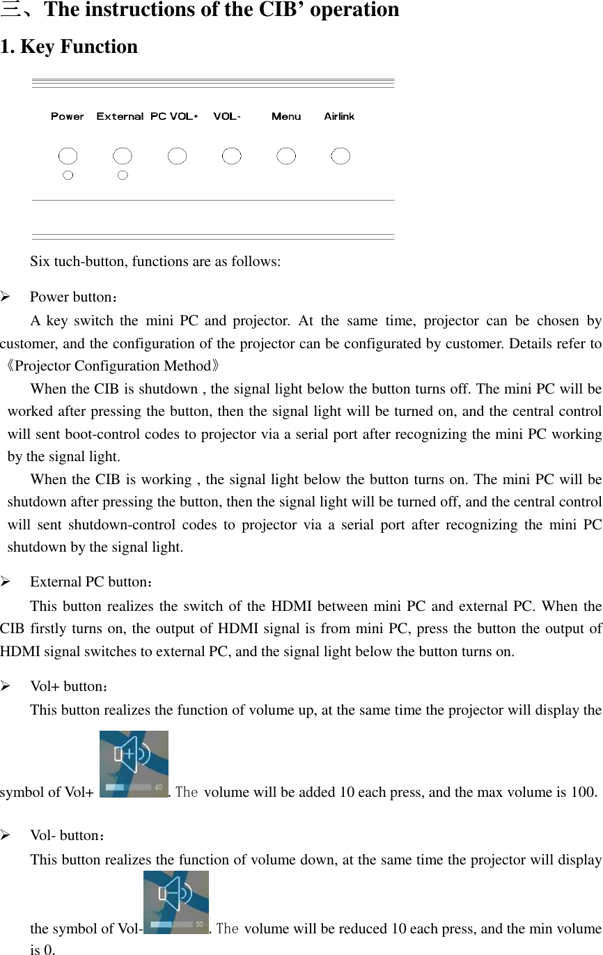   三三三三、、、、The instructions of the CIB’ operation 1. Key Function  Six tuch-button, functions are as follows:  Power button： A  key switch the  mini PC  and  projector.  At  the  same  time,  projector  can  be  chosen  by customer, and the configuration of the projector can be configurated by customer. Details refer to《Projector Configuration Method》 When the CIB is shutdown , the signal light below the button turns off. The mini PC will be worked after pressing the button, then the signal light will be turned on, and the central control will sent boot-control codes to projector via a serial port after recognizing the mini PC working by the signal light. When the CIB is working , the signal light below the button turns on. The mini PC will be shutdown after pressing the button, then the signal light will be turned off, and the central control will sent  shutdown-control  codes  to  projector  via  a  serial port  after  recognizing  the  mini PC shutdown by the signal light.  External PC button： This button realizes the switch of the HDMI between mini PC and external PC. When the CIB firstly turns on, the output of HDMI signal is from mini PC, press the button the output of HDMI signal switches to external PC, and the signal light below the button turns on.  Vol+ button： This button realizes the function of volume up, at the same time the projector will display the symbol of Vol+  .The volume will be added 10 each press, and the max volume is 100.  Vol- button： This button realizes the function of volume down, at the same time the projector will display the symbol of Vol- .The volume will be reduced 10 each press, and the min volume is 0.  