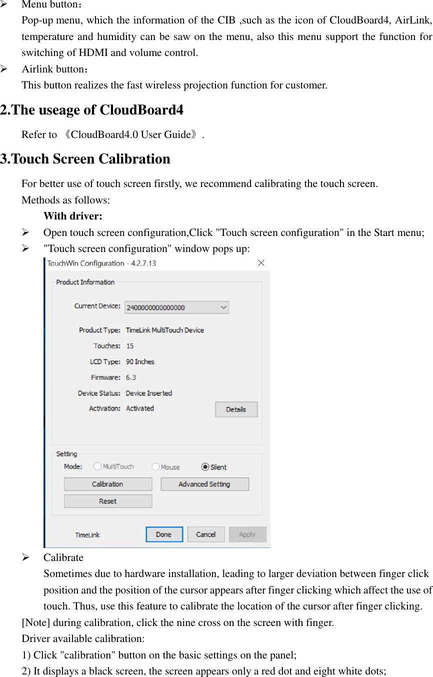    Menu button： Pop-up menu, which the information of the CIB ,such as the icon of CloudBoard4, AirLink, temperature and humidity can be saw on the menu, also this menu support the function for switching of HDMI and volume control.  Airlink button： This button realizes the fast wireless projection function for customer. 2.The useage of CloudBoard4 Refer to 《CloudBoard4.0 User Guide》. 3.Touch Screen Calibration For better use of touch screen firstly, we recommend calibrating the touch screen. Methods as follows: With driver:  Open touch screen configuration,Click &quot;Touch screen configuration&quot; in the Start menu;    &quot;Touch screen configuration&quot; window pops up:   Calibrate Sometimes due to hardware installation, leading to larger deviation between finger click position and the position of the cursor appears after finger clicking which affect the use of touch. Thus, use this feature to calibrate the location of the cursor after finger clicking.  [Note] during calibration, click the nine cross on the screen with finger.   Driver available calibration: 1) Click &quot;calibration&quot; button on the basic settings on the panel;  2) It displays a black screen, the screen appears only a red dot and eight white dots; 