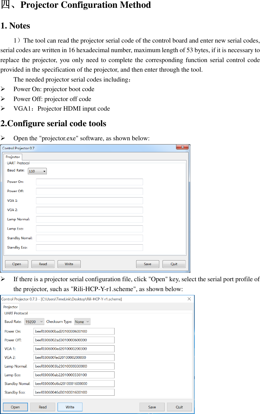   四四四四、、、、Projector Configuration Method 1. Notes 1）The tool can read the projector serial code of the control board and enter new serial codes, serial codes are written in 16 hexadecimal number, maximum length of 53 bytes, if it is necessary to replace the projector,  you only need to complete the corresponding function serial control code provided in the specification of the projector, and then enter through the tool. The needed projector serial codes including：  Power On: projector boot code  Power Off: projector off code  ：VGA1 Projector HDMI input code 2.Configure serial code tools  Open the &quot;projector.exe&quot; software, as shown below:   If there is a projector serial configuration file, click &quot;Open&quot; key, select the serial port profile of the projector, such as &quot;Rili-HCP-Y-r1.scheme&quot;, as shown below:  