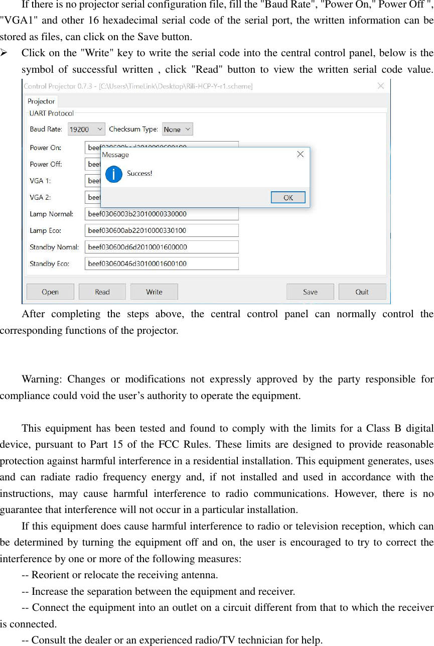   If there is no projector serial configuration file, fill the &quot;Baud Rate&quot;, &quot;Power On,&quot; Power Off &quot;, &quot;VGA1&quot; and other 16 hexadecimal serial code of the serial port, the written information can be stored as files, can click on the Save button.  Click on the &quot;Write&quot; key to write the serial code into the central control panel, below is the symbol of  successful  written  ,  click  &quot;Read&quot;  button  to  view  the  written serial  code  value.  After  completing  the  steps  above,  the  central  control  panel  can  normally  control  the corresponding functions of the projector.   Warning:  Changes  or  modifications  not  expressly  approved  by  the  party  responsible  for compliance could void the user’s authority to operate the equipment.  This equipment has been tested and found to comply with the limits for a Class B digital device, pursuant to Part 15 of the FCC Rules. These limits are designed to provide reasonable protection against harmful interference in a residential installation. This equipment generates, uses and  can  radiate  radio  frequency  energy  and,  if  not  installed  and  used  in  accordance  with  the instructions,  may  cause  harmful  interference  to  radio  communications.  However,  there  is  no guarantee that interference will not occur in a particular installation. If this equipment does cause harmful interference to radio or television reception, which can be determined by turning the equipment off and on, the user is encouraged to try to correct the interference by one or more of the following measures: -- Reorient or relocate the receiving antenna. -- Increase the separation between the equipment and receiver. -- Connect the equipment into an outlet on a circuit different from that to which the receiver is connected. -- Consult the dealer or an experienced radio/TV technician for help.  