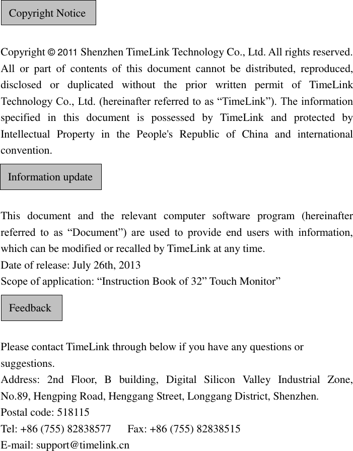      Copyright © 2011 Shenzhen TimeLink Technology Co., Ltd. All rights reserved. All  or  part  of  contents  of  this  document  cannot  be  distributed,  reproduced, disclosed  or  duplicated  without  the  prior  written  permit  of  TimeLink Technology Co., Ltd. (hereinafter referred to as “TimeLink”). The information specified  in  this  document  is  possessed  by  TimeLink  and  protected  by Intellectual  Property  in  the  People&apos;s  Republic  of  China  and  international convention.    This  document  and  the  relevant  computer  software  program  (hereinafter referred  to  as  “Document”)  are  used  to  provide  end  users  with  information, which can be modified or recalled by TimeLink at any time. Date of release: July 26th, 2013 Scope of application: “Instruction Book of 32” Touch Monitor”    Please contact TimeLink through below if you have any questions or suggestions. Address:  2nd  Floor,  B  building,  Digital  Silicon  Valley  Industrial  Zone,    No.89, Hengping Road, Henggang Street, Longgang District, Shenzhen.   Postal code: 518115 Tel: +86 (755) 82838577      Fax: +86 (755) 82838515 E-mail: support@timelink.cn      Copyright Notice  Information update  Feedback  