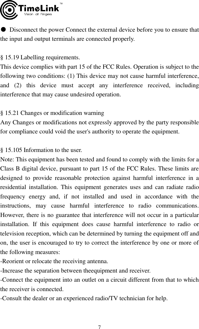     7 ●  Disconnect the power Connect the external device before you to ensure that the input and output terminals are connected properly.  § 15.19 Labelling requirements. This device complies with part 15 of the FCC Rules. Operation is subject to the following two conditions: (1) This device may not cause harmful interference, and  (2)  this  device  must  accept  any  interference  received,  including interference that may cause undesired operation.  § 15.21 Changes or modification warning Any Changes or modifications not expressly approved by the party responsible for compliance could void the user&apos;s authority to operate the equipment.  § 15.105 Information to the user. Note: This equipment has been tested and found to comply with the limits for a Class B digital device, pursuant to part 15 of the FCC Rules. These limits are designed  to  provide  reasonable  protection  against  harmful  interference  in  a residential  installation.  This  equipment  generates  uses  and  can  radiate  radio frequency  energy  and,  if  not  installed  and  used  in  accordance  with  the instructions,  may  cause  harmful  interference  to  radio  communications. However, there is no guarantee that interference will not occur in a particular installation.  If  this  equipment  does  cause  harmful  interference  to  radio  or television reception, which can be determined by turning the equipment off and on, the user is encouraged to try to correct the interference by one or more of the following measures: -Reorient or relocate the receiving antenna. -Increase the separation between theequipment and receiver. -Connect the equipment into an outlet on a circuit different from that to which the receiver is connected. -Consult the dealer or an experienced radio/TV technician for help. 