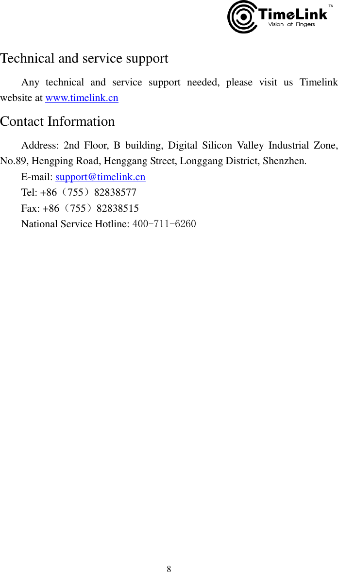         8 Technical and service support     Any  technical  and  service  support  needed,  please  visit  us  Timelink website at www.timelink.cn Contact Information     Address:  2nd  Floor,  B  building,  Digital  Silicon  Valley  Industrial  Zone,     No.89, Hengping Road, Henggang Street, Longgang District, Shenzhen.       E-mail: support@timelink.cn     Tel: +86（755）82838577                         Fax: +86（755）82838515     National Service Hotline: 400-711-6260            