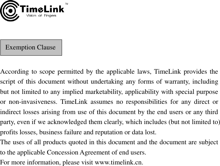       According to scope permitted by the applicable laws, TimeLink provides the script of this document without undertaking any forms of warranty, including but not limited to any implied marketability, applicability with special purpose or  non-invasiveness.  TimeLink  assumes  no  responsibilities  for  any  direct  or indirect losses arising from use of this document by the end users or any third party, even if we acknowledged them clearly, which includes (but not limited to) profits losses, business failure and reputation or data lost. The uses of all products quoted in this document and the document are subject to the applicable Concession Agreement of end users.   For more information, please visit www.timelink.cn.                Exemption Clause 