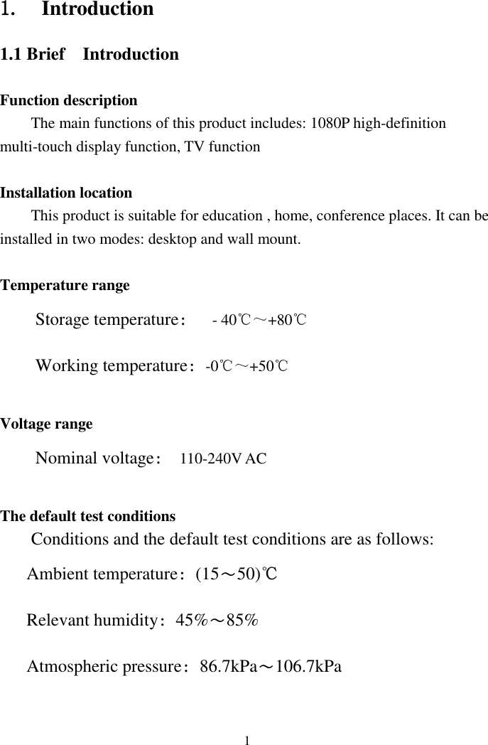   1 1.   Introduction   1.1 Brief  Introduction Function description The main functions of this product includes: 1080P high-definition multi-touch display function, TV function Installation location This product is suitable for education , home, conference places. It can be installed in two modes: desktop and wall mount.  Temperature range Storage temperature：  - 40℃～+80℃ Working temperature：-0℃～+50℃  Voltage range Nominal voltage：  110-240V AC  The default test conditions     Conditions and the default test conditions are as follows: Ambient temperature：(15～50)℃ Relevant humidity：45%～85% Atmospheric pressure：86.7kPa～106.7kPa 