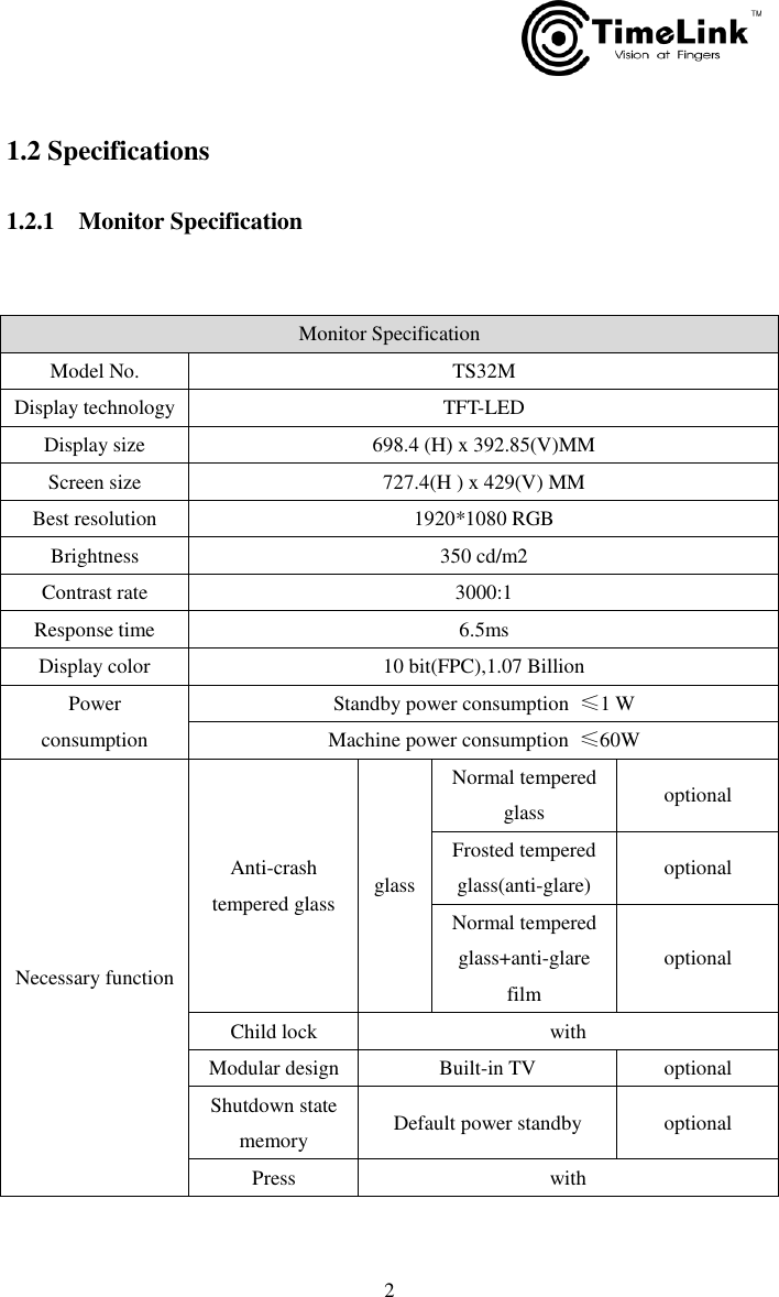         2  1.2 Specifications  1.2.1    Monitor Specification  Monitor Specification Model No. TS32M Display technology TFT-LED Display size 698.4 (H) x 392.85(V)MM Screen size 727.4(H ) x 429(V) MM Best resolution 1920*1080 RGB Brightness 350 cd/m2 Contrast rate 3000:1     Response time 6.5ms Display color 10 bit(FPC),1.07 Billion Power consumption Standby power consumption  ≤1 W Machine power consumption  ≤60W Necessary function Anti-crash tempered glass glass Normal tempered glass optional Frosted tempered glass(anti-glare) optional Normal tempered glass+anti-glare film optional Child lock with Modular design Built-in TV optional Shutdown state memory Default power standby optional Press with 