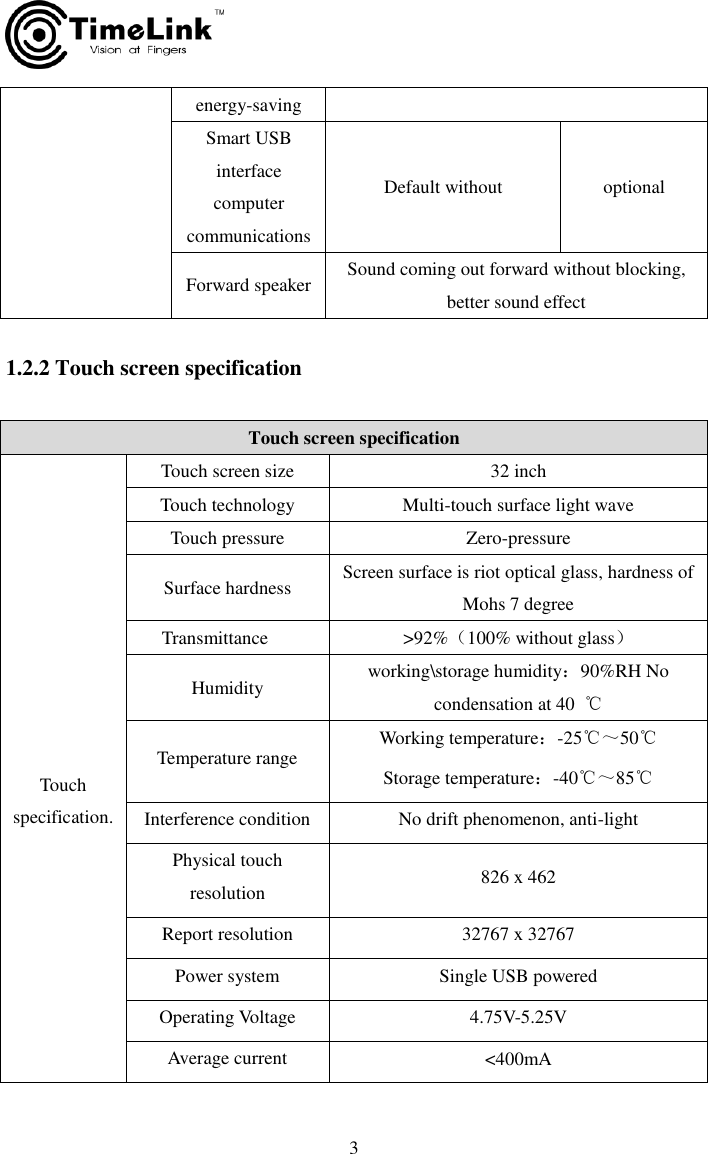     3  1.2.2 Touch screen specification energy-saving Smart USB interface computer communications Default without optional Forward speaker Sound coming out forward without blocking, better sound effect Touch screen specification   Touch specification. Touch screen size 32 inch Touch technology Multi-touch surface light wave Touch pressure Zero-pressure Surface hardness Screen surface is riot optical glass, hardness of Mohs 7 degree Transmittance   &gt;92%（100% without glass）   Humidity working\storage humidity：90%RH No condensation at 40  ℃ Temperature range Working temperature：-25℃～50℃             Storage temperature：-40℃～85℃ Interference condition     No drift phenomenon, anti-light Physical touch resolution 826 x 462 Report resolution 32767 x 32767 Power system Single USB powered Operating Voltage 4.75V-5.25V Average current &lt;400mA 