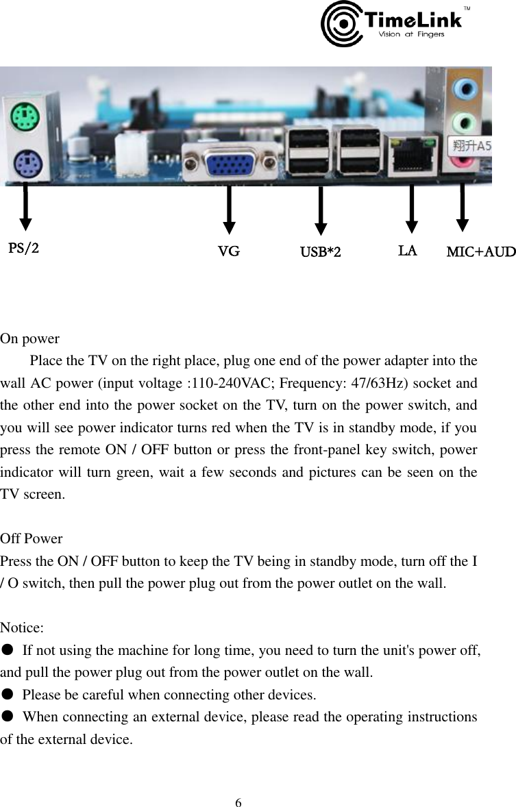         6        On power     Place the TV on the right place, plug one end of the power adapter into the wall AC power (input voltage :110-240VAC; Frequency: 47/63Hz) socket and the other end into the power socket on the TV, turn on the power switch, and you will see power indicator turns red when the TV is in standby mode, if you press the remote ON / OFF button or press the front-panel key switch, power indicator will turn green, wait a few seconds and pictures can be seen on the TV screen.  Off Power Press the ON / OFF button to keep the TV being in standby mode, turn off the I / O switch, then pull the power plug out from the power outlet on the wall.  Notice: ●  If not using the machine for long time, you need to turn the unit&apos;s power off, and pull the power plug out from the power outlet on the wall. ●  Please be careful when connecting other devices. ●  When connecting an external device, please read the operating instructions of the external device. PS/2   VGA USB*2   LAN     MIC+AUDIO  