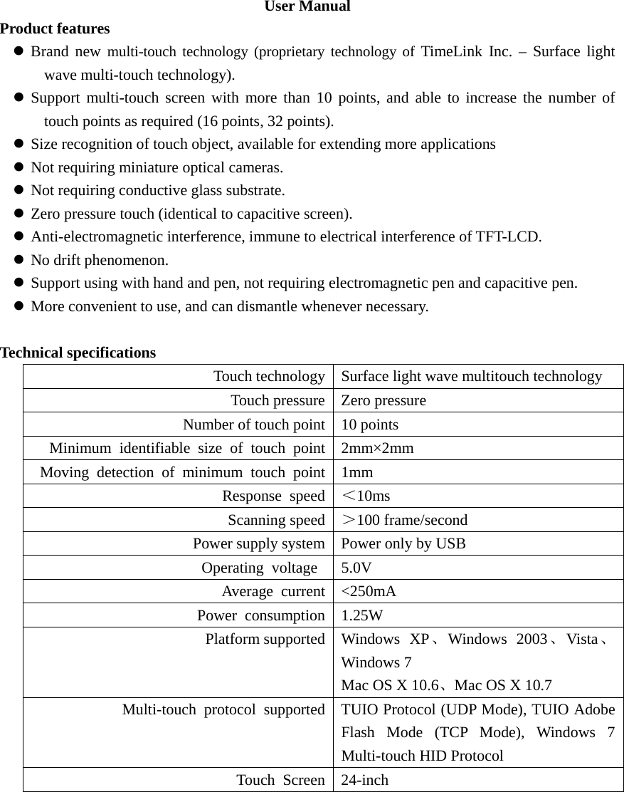 User Manual Product features z Brand new multi-touch technology (proprietary technology of TimeLink Inc. – Surface light wave multi-touch technology). z Support multi-touch screen with more than 10 points, and able to increase the number of touch points as required (16 points, 32 points). z Size recognition of touch object, available for extending more applications z Not requiring miniature optical cameras. z Not requiring conductive glass substrate. z Zero pressure touch (identical to capacitive screen). z Anti-electromagnetic interference, immune to electrical interference of TFT-LCD. z No drift phenomenon. z Support using with hand and pen, not requiring electromagnetic pen and capacitive pen. z More convenient to use, and can dismantle whenever necessary.  Technical specifications Touch technology Surface light wave multitouch technology Touch pressure Zero pressure Number of touch point 10 points Minimum identifiable size of touch point 2mm×2mm Moving detection of minimum touch point 1mm Response speed ＜10ms Scanning speed ＞100 frame/second Power supply system Power only by USB Operating voltage  5.0V Average current &lt;250mA Power consumption 1.25W Platform supported Windows  XP、Windows 2003、Vista 、Windows 7 Mac OS X 10.6、Mac OS X 10.7 Multi-touch  protocol  supported TUIO Protocol (UDP Mode), TUIO Adobe Flash Mode (TCP Mode), Windows 7 Multi-touch HID Protocol Touch Screen 24-inch   