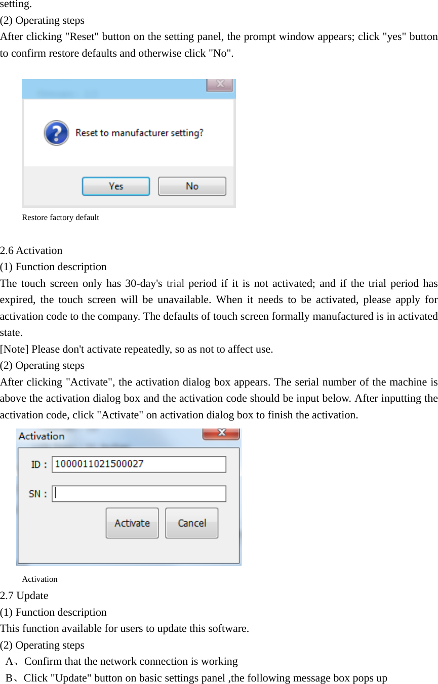 setting. (2) Operating steps After clicking &quot;Reset&quot; button on the setting panel, the prompt window appears; click &quot;yes&quot; button to confirm restore defaults and otherwise click &quot;No&quot;.   Restore factory default  2.6 Activation (1) Function description The touch screen only has 30-day&apos;s trial period if it is not activated; and if the trial period has expired, the touch screen will be unavailable. When it needs to be activated, please apply for activation code to the company. The defaults of touch screen formally manufactured is in activated state. [Note] Please don&apos;t activate repeatedly, so as not to affect use. (2) Operating steps After clicking &quot;Activate&quot;, the activation dialog box appears. The serial number of the machine is above the activation dialog box and the activation code should be input below. After inputting the activation code, click &quot;Activate&quot; on activation dialog box to finish the activation.  Activation 2.7 Update (1) Function description This function available for users to update this software. (2) Operating steps  A、Confirm that the network connection is working  B、Click &quot;Update&quot; button on basic settings panel ,the following message box pops up 