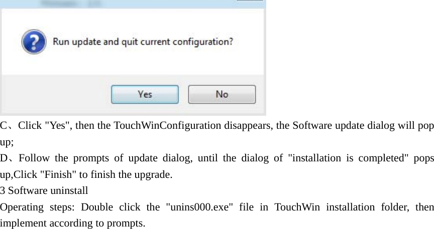  C、Click &quot;Yes&quot;, then the TouchWinConfiguration disappears, the Software update dialog will pop up; D、Follow the prompts of update dialog, until the dialog of &quot;installation is completed&quot; pops up,Click &quot;Finish&quot; to finish the upgrade.   3 Software uninstall Operating steps: Double click the &quot;unins000.exe&quot; file in TouchWin installation folder, then implement according to prompts. 