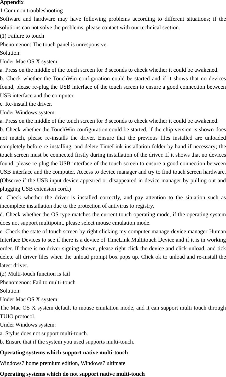 Appendix 1 Common troubleshooting   Software and hardware may have following problems according to different situations; if the solutions can not solve the problems, please contact with our technical section. (1) Failure to touch Phenomenon: The touch panel is unresponsive. Solution: Under Mac OS X system: a. Press on the middle of the touch screen for 3 seconds to check whether it could be awakened. b. Check whether the TouchWin configuration could be started and if it shows that no devices found, please re-plug the USB interface of the touch screen to ensure a good connection between USB interface and the computer. c. Re-install the driver. Under Windows system: a. Press on the middle of the touch screen for 3 seconds to check whether it could be awakened. b. Check whether the TouchWin configuration could be started, if the chip version is shown does not match, please re-installs the driver. Ensure that the previous files installed are unloaded completely before re-installing, and delete TimeLink installation folder by hand if necessary; the touch screen must be connected firstly during installation of the driver. If it shows that no devices found, please re-plug the USB interface of the touch screen to ensure a good connection between USB interface and the computer. Access to device manager and try to find touch screen hardware. (Observe if the USB input device appeared or disappeared in device manager by pulling out and plugging USB extension cord.)   c. Check whether the driver is installed correctly, and pay attention to the situation such as incomplete installation due to the protection of antivirus to registry. d. Check whether the OS type matches the current touch operating mode, if the operating system does not support multipoint, please select mouse emulation mode. e. Check the state of touch screen by right clicking my computer-manage-device manager-Human Interface Devices to see if there is a device of TimeLink Multitouch Device and if it is in working order. If there is no driver signing shown, please right click the device and click unload, and tick delete all driver files when the unload prompt box pops up. Click ok to unload and re-install the latest driver. (2) Multi-touch function is fail Phenomenon: Fail to multi-touch Solution: Under Mac OS X system: The Mac OS X system default to mouse emulation mode, and it can support multi touch through TUIO protocol. Under Windows system: a. Stylus does not support multi-touch. b. Ensure that if the system you used supports multi-touch. Operating systems which support native multi-touch Windows7 home premium edition, Windows7 ultimate Operating systems which do not support native multi-touch 