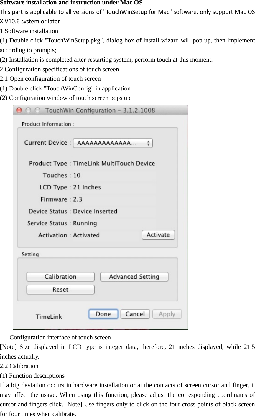 Software installation and instruction under Mac OS   Thispartisapplicabletoallversionsof&quot;TouchWinSetupforMac&quot;software,onlysupportMacOSXV10.6systemorlater.1 Software installation (1) Double click &quot;TouchWinSetup.pkg&quot;, dialog box of install wizard will pop up, then implement according to prompts; (2) Installation is completed after restarting system, perform touch at this moment. 2 Configuration specifications of touch screen 2.1 Open configuration of touch screen (1) Double click &quot;TouchWinConfig&quot; in application (2) Configuration window of touch screen pops up  Configuration interface of touch screen [Note] Size displayed in LCD type is integer data, therefore, 21 inches displayed, while 21.5 inches actually. 2.2 Calibration (1) Function descriptions If a big deviation occurs in hardware installation or at the contacts of screen cursor and finger, it may affect the usage. When using this function, please adjust the corresponding coordinates of cursor and fingers click. [Note] Use fingers only to click on the four cross points of black screen for four times when calibrate. 