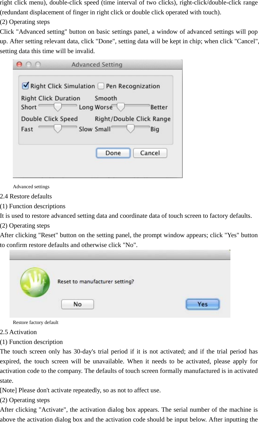 right click menu), double-click speed (time interval of two clicks), right-click/double-click range (redundant displacement of finger in right click or double click operated with touch).   (2) Operating steps   Click &quot;Advanced setting&quot; button on basic settings panel, a window of advanced settings will pop up. After setting relevant data, click &quot;Done&quot;, setting data will be kept in chip; when click &quot;Cancel&quot;, setting data this time will be invalid.  Advanced settings 2.4 Restore defaults (1) Function descriptions It is used to restore advanced setting data and coordinate data of touch screen to factory defaults. (2) Operating steps After clicking &quot;Reset&quot; button on the setting panel, the prompt window appears; click &quot;Yes&quot; button to confirm restore defaults and otherwise click &quot;No&quot;.  Restore factory default 2.5 Activation (1) Function description The touch screen only has 30-day&apos;s trial period if it is not activated; and if the trial period has expired, the touch screen will be unavailable. When it needs to be activated, please apply for activation code to the company. The defaults of touch screen formally manufactured is in activated state. [Note] Please don&apos;t activate repeatedly, so as not to affect use. (2) Operating steps After clicking &quot;Activate&quot;, the activation dialog box appears. The serial number of the machine is above the activation dialog box and the activation code should be input below. After inputting the 