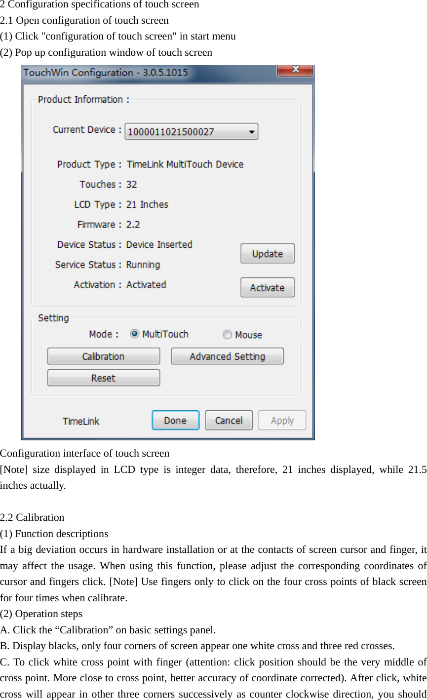 2 Configuration specifications of touch screen 2.1 Open configuration of touch screen (1) Click &quot;configuration of touch screen&quot; in start menu (2) Pop up configuration window of touch screen  Configuration interface of touch screen [Note] size displayed in LCD type is integer data, therefore, 21 inches displayed, while 21.5 inches actually.  2.2 Calibration (1) Function descriptions If a big deviation occurs in hardware installation or at the contacts of screen cursor and finger, it may affect the usage. When using this function, please adjust the corresponding coordinates of cursor and fingers click. [Note] Use fingers only to click on the four cross points of black screen for four times when calibrate. (2) Operation steps A. Click the “Calibration” on basic settings panel. B. Display blacks, only four corners of screen appear one white cross and three red crosses. C. To click white cross point with finger (attention: click position should be the very middle of cross point. More close to cross point, better accuracy of coordinate corrected). After click, white cross will appear in other three corners successively as counter clockwise direction, you should 