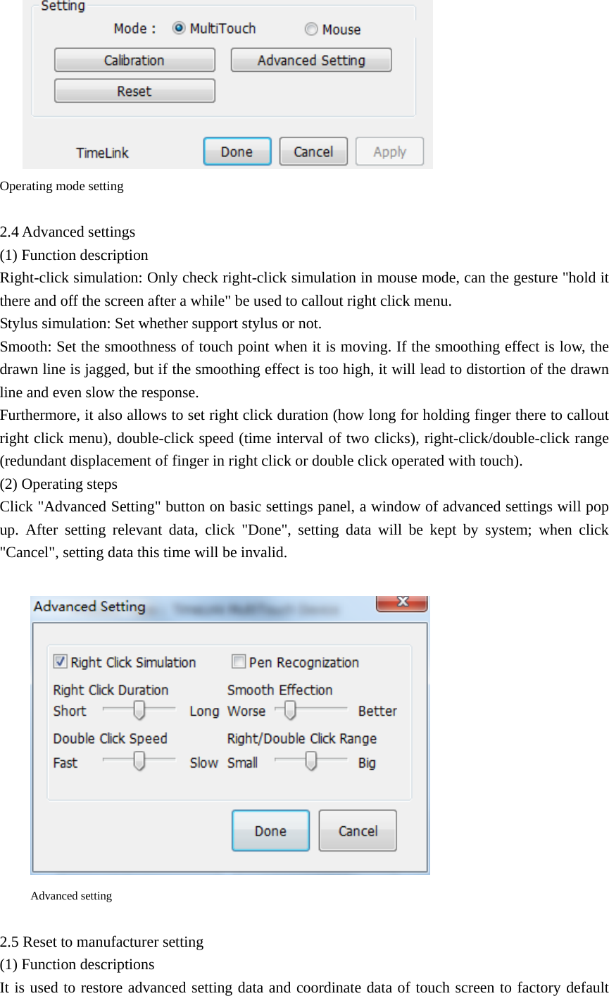  Operating mode setting  2.4 Advanced settings (1) Function description Right-click simulation: Only check right-click simulation in mouse mode, can the gesture &quot;hold it there and off the screen after a while&quot; be used to callout right click menu. Stylus simulation: Set whether support stylus or not. Smooth: Set the smoothness of touch point when it is moving. If the smoothing effect is low, the drawn line is jagged, but if the smoothing effect is too high, it will lead to distortion of the drawn line and even slow the response. Furthermore, it also allows to set right click duration (how long for holding finger there to callout right click menu), double-click speed (time interval of two clicks), right-click/double-click range (redundant displacement of finger in right click or double click operated with touch).   (2) Operating steps   Click &quot;Advanced Setting&quot; button on basic settings panel, a window of advanced settings will pop up. After setting relevant data, click &quot;Done&quot;, setting data will be kept by system; when click &quot;Cancel&quot;, setting data this time will be invalid.   Advanced setting  2.5 Reset to manufacturer setting (1) Function descriptions It is used to restore advanced setting data and coordinate data of touch screen to factory default 