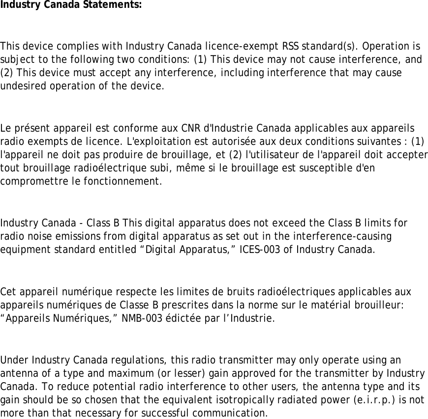 Industry Canada Statements:  This device complies with Industry Canada licence-exempt RSS standard(s). Operation is subject to the following two conditions: (1) This device may not cause interference, and (2) This device must accept any interference, including interference that may cause undesired operation of the device.  Le présent appareil est conforme aux CNR d&apos;Industrie Canada applicables aux appareils radio exempts de licence. L&apos;exploitation est autorisée aux deux conditions suivantes : (1) l&apos;appareil ne doit pas produire de brouillage, et (2) l&apos;utilisateur de l&apos;appareil doit accepter tout brouillage radioélectrique subi, même si le brouillage est susceptible d&apos;en compromettre le fonctionnement.  Industry Canada - Class B This digital apparatus does not exceed the Class B limits for radio noise emissions from digital apparatus as set out in the interference-causing equipment standard entitled “Digital Apparatus,” ICES-003 of Industry Canada.   Cet appareil numérique respecte les limites de bruits radioélectriques applicables aux appareils numériques de Classe B prescrites dans la norme sur le matérial brouilleur: “Appareils Numériques,” NMB-003 édictée par l’Industrie.  Under Industry Canada regulations, this radio transmitter may only operate using an antenna of a type and maximum (or lesser) gain approved for the transmitter by Industry Canada. To reduce potential radio interference to other users, the antenna type and its gain should be so chosen that the equivalent isotropically radiated power (e.i.r.p.) is not more than that necessary for successful communication.   