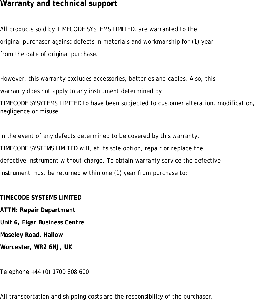  Warranty and technical support  All products sold by TIMECODE SYSTEMS LIMITED. are warranted to the  original purchaser against defects in materials and workmanship for (1) year  from the date of original purchase.  However, this warranty excludes accessories, batteries and cables. Also, this  warranty does not apply to any instrument determined by TIMECODE SYSYTEMS LIMITED to have been subjected to customer alteration, modification, negligence or misuse.  In the event of any defects determined to be covered by this warranty,  TIMECODE SYSTEMS LIMITED will, at its sole option, repair or replace the  defective instrument without charge. To obtain warranty service the defective  instrument must be returned within one (1) year from purchase to:  TIMECODE SYSTEMS LIMITED  ATTN: Repair Department Unit 6, Elgar Business Centre  Moseley Road, Hallow  Worcester, WR2 6NJ, UK  Telephone +44 (0) 1700 808 600  All transportation and shipping costs are the responsibility of the purchaser.      