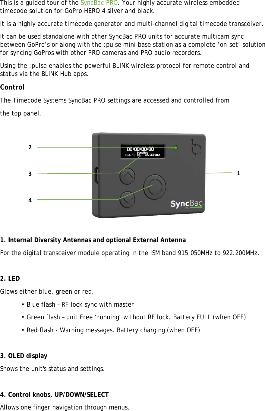 This is a guided tour of the SyncBac PRO. Your highly accurate wireless embedded timecode solution for GoPro HERO 4 silver and black. It is a highly accurate timecode generator and multi-channel digital timecode transceiver.  It can be used standalone with other SyncBac PRO units for accurate multicam sync between GoPro’s or along with the :pulse mini base station as a complete ‘on-set’ solution for syncing GoPros with other PRO cameras and PRO audio recorders. Using the :pulse enables the powerful BLINK wireless protocol for remote control and  status via the BLINK Hub apps. Control The Timecode Systems SyncBac PRO settings are accessed and controlled from the top panel.   1. Internal Diversity Antennas and optional External Antenna For the digital transceiver module operating in the ISM band 915.050MHz to 922.200MHz.  2. LED Glows either blue, green or red.   • Blue flash – RF lock sync with master   • Green flash – unit Free ‘running’ without RF lock. Battery FULL (when OFF)   • Red flash - Warning messages. Battery charging (when OFF)  3. OLED display Shows the unit&apos;s status and settings.  4. Control knobs, UP/DOWN/SELECT Allows one finger navigation through menus. 2341