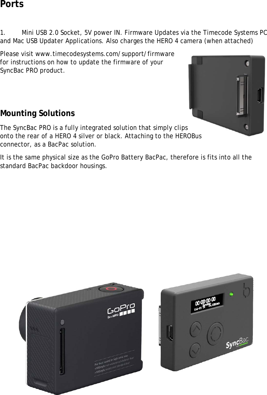 Ports  1.       Mini USB 2.0 Socket, 5V power IN. Firmware Updates via the Timecode Systems PC and Mac USB Updater Applications. Also charges the HERO 4 camera (when attached) Please visit www.timecodesystems.com/support/firmware for instructions on how to update the firmware of your SyncBac PRO product.   Mounting Solutions The SyncBac PRO is a fully integrated solution that simply clips onto the rear of a HERO 4 silver or black. Attaching to the HEROBus connector, as a BacPac solution. It is the same physical size as the GoPro Battery BacPac, therefore is fits into all the standard BacPac backdoor housings.          