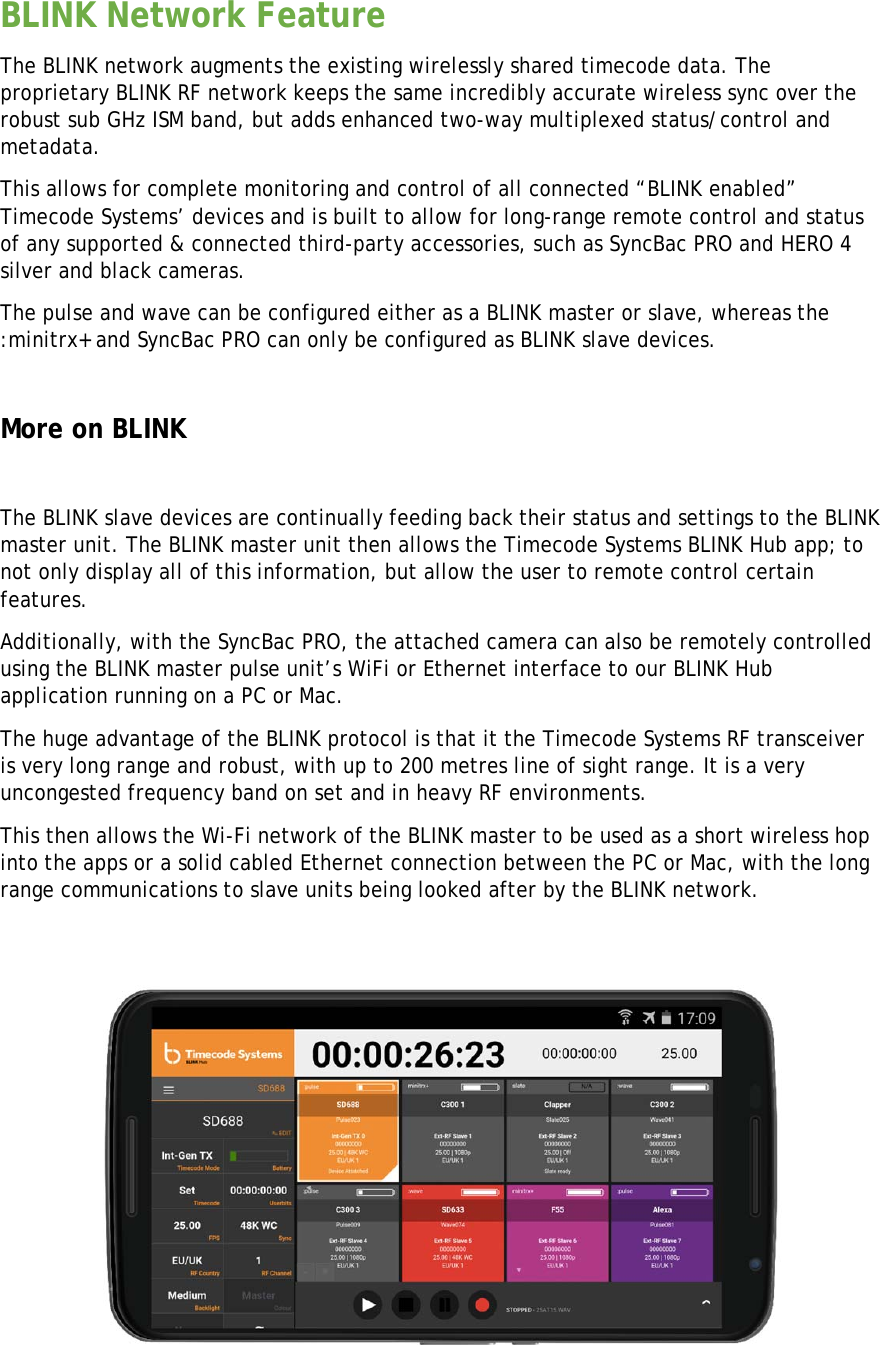 BLINK Network Feature The BLINK network augments the existing wirelessly shared timecode data. The proprietary BLINK RF network keeps the same incredibly accurate wireless sync over the robust sub GHz ISM band, but adds enhanced two-way multiplexed status/control and metadata. This allows for complete monitoring and control of all connected “BLINK enabled” Timecode Systems’ devices and is built to allow for long-range remote control and status of any supported &amp; connected third-party accessories, such as SyncBac PRO and HERO 4 silver and black cameras. The pulse and wave can be configured either as a BLINK master or slave, whereas the :minitrx+ and SyncBac PRO can only be configured as BLINK slave devices.  More on BLINK   The BLINK slave devices are continually feeding back their status and settings to the BLINK master unit. The BLINK master unit then allows the Timecode Systems BLINK Hub app; to not only display all of this information, but allow the user to remote control certain features. Additionally, with the SyncBac PRO, the attached camera can also be remotely controlled using the BLINK master pulse unit’s WiFi or Ethernet interface to our BLINK Hub application running on a PC or Mac.  The huge advantage of the BLINK protocol is that it the Timecode Systems RF transceiver is very long range and robust, with up to 200 metres line of sight range. It is a very uncongested frequency band on set and in heavy RF environments. This then allows the Wi-Fi network of the BLINK master to be used as a short wireless hop into the apps or a solid cabled Ethernet connection between the PC or Mac, with the long range communications to slave units being looked after by the BLINK network.            