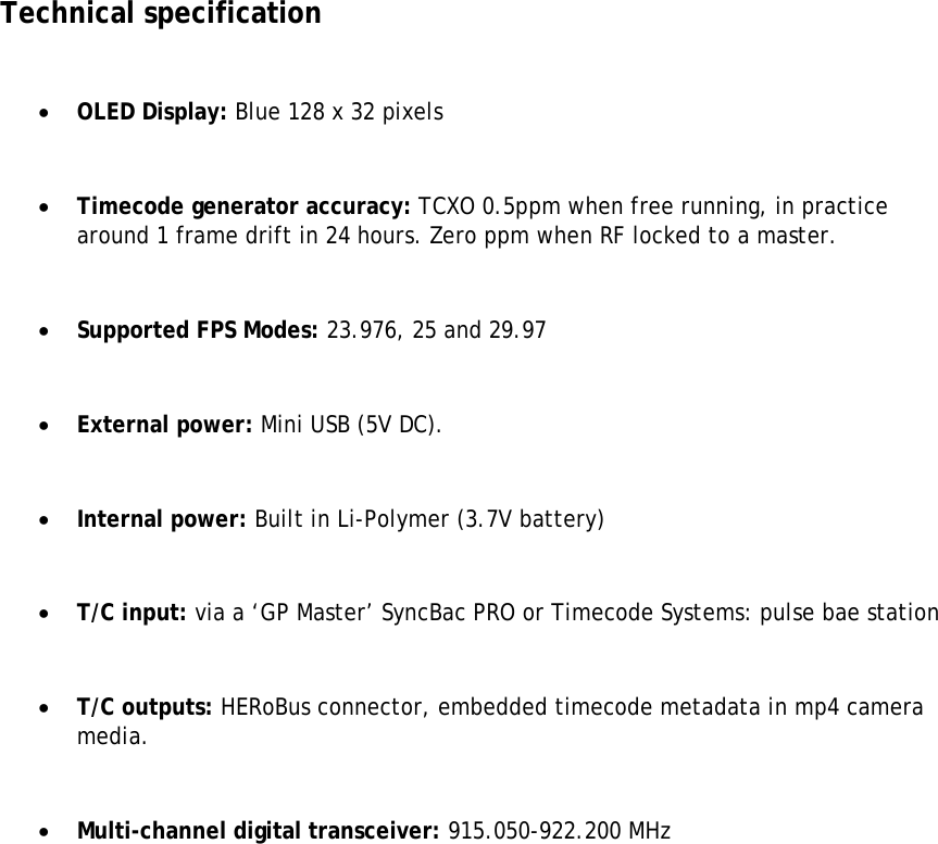 Technical specification   OLED Display: Blue 128 x 32 pixels   Timecode generator accuracy: TCXO 0.5ppm when free running, in practice around 1 frame drift in 24 hours. Zero ppm when RF locked to a master.   Supported FPS Modes: 23.976, 25 and 29.97   External power: Mini USB (5V DC).   Internal power: Built in Li-Polymer (3.7V battery)   T/C input: via a ‘GP Master’ SyncBac PRO or Timecode Systems: pulse bae station    T/C outputs: HERoBus connector, embedded timecode metadata in mp4 camera media.   Multi-channel digital transceiver: 915.050-922.200 MHz               