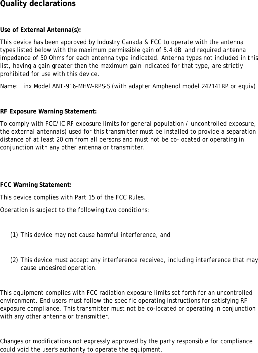 Quality declarations  Use of External Antenna(s): This device has been approved by Industry Canada &amp; FCC to operate with the antenna types listed below with the maximum permissible gain of 5.4 dBi and required antenna impedance of 50 Ohms for each antenna type indicated. Antenna types not included in this list, having a gain greater than the maximum gain indicated for that type, are strictly prohibited for use with this device. Name: Linx Model ANT-916-MHW-RPS-S (with adapter Amphenol model 242141RP or equiv)  RF Exposure Warning Statement: To comply with FCC/IC RF exposure limits for general population / uncontrolled exposure, the external antenna(s) used for this transmitter must be installed to provide a separation distance of at least 20 cm from all persons and must not be co-located or operating in conjunction with any other antenna or transmitter.   FCC Warning Statement: This device complies with Part 15 of the FCC Rules. Operation is subject to the following two conditions:  (1) This device may not cause harmful interference, and  (2) This device must accept any interference received, including interference that may cause undesired operation.  This equipment complies with FCC radiation exposure limits set forth for an uncontrolled environment. End users must follow the specific operating instructions for satisfying RF exposure compliance. This transmitter must not be co-located or operating in conjunction with any other antenna or transmitter.  Changes or modifications not expressly approved by the party responsible for compliance could void the user&apos;s authority to operate the equipment.     
