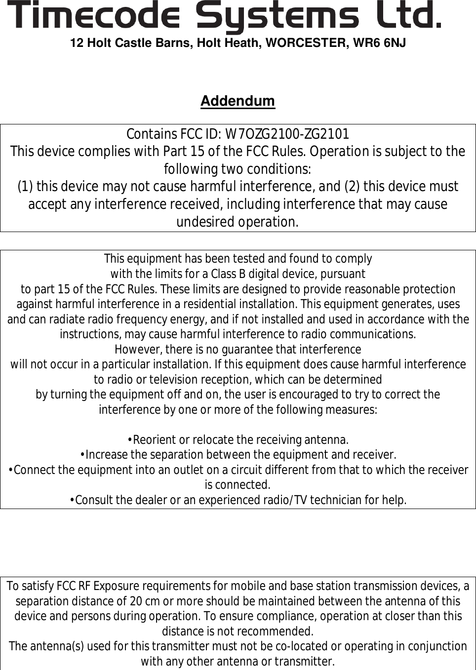   12 Holt Castle Barns, Holt Heath, WORCESTER, WR6 6NJ    Addendum  Contains FCC ID: W7OZG2100-ZG2101 This device complies with Part 15 of the FCC Rules. Operation is subject to the following two conditions: (1) this device may not cause harmful interference, and (2) this device must accept any interference received, including interference that may cause undesired operation.  This equipment has been tested and found to comply with the limits for a Class B digital device, pursuant to part 15 of the FCC Rules. These limits are designed to provide reasonable protection against harmful interference in a residential installation. This equipment generates, uses and can radiate radio frequency energy, and if not installed and used in accordance with the instructions, may cause harmful interference to radio communications. However, there is no guarantee that interference will not occur in a particular installation. If this equipment does cause harmful interference to radio or television reception, which can be determined by turning the equipment off and on, the user is encouraged to try to correct the interference by one or more of the following measures:  •Reorient or relocate the receiving antenna. •Increase the separation between the equipment and receiver. •Connect the equipment into an outlet on a circuit different from that to which the receiver is connected. •Consult the dealer or an experienced radio/TV technician for help.     To satisfy FCC RF Exposure requirements for mobile and base station transmission devices, a separation distance of 20 cm or more should be maintained between the antenna of this device and persons during operation. To ensure compliance, operation at closer than this distance is not recommended. The antenna(s) used for this transmitter must not be co-located or operating in conjunction with any other antenna or transmitter. 