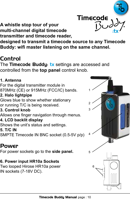 A whistle stop tour of your multi-channel digital timecode transmitter and timecode reader, designed to transmit a timecode source to any Timecode Buddy: wi master listening on the same channel.ControlThe Timecode Buddy: tx settings are accessed and controlled from the top panel control knob.  1. AntennaFor the digital transmitter module in  870MHz (CE) or 915MHz (FCC/IC) bands.2. Halo lightpipeGlows blue to show whether stationary  or running T/C is being received.3. Control knobAllows one nger navigation through menus. 4. LCD backlit displayShows the unit’s status and settings.5. T/C INSMPTE Timecode IN BNC socket (0.5-5V p/p)PowerFor power sockets go to the side panel.6. Power input HR10a SocketsTwo looped Hirose HR10a power  IN sockets (7-18V DC).342156Timecode Buddy Manual page : 10