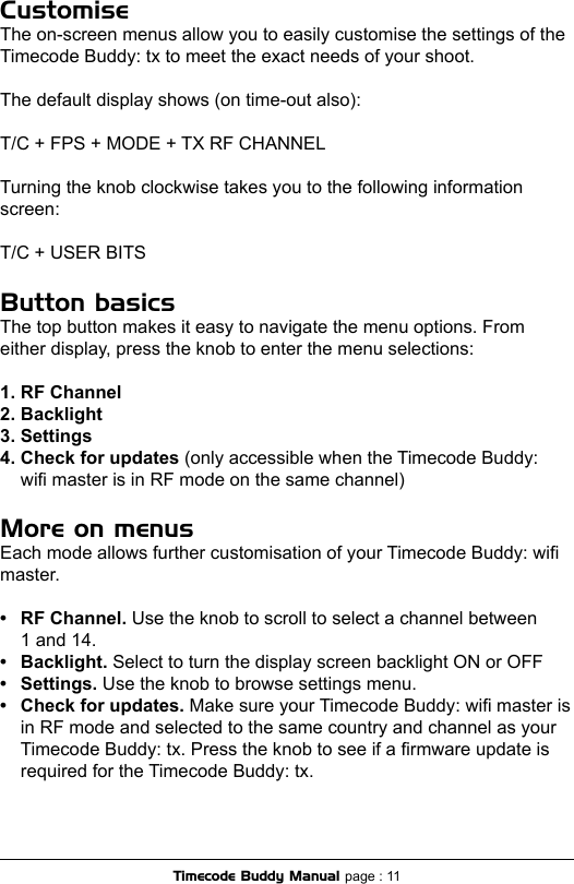 Customise The on-screen menus allow you to easily customise the settings of the Timecode Buddy: tx to meet the exact needs of your shoot. The default display shows (on time-out also):T/C + FPS + MODE + TX RF CHANNELTurning the knob clockwise takes you to the following information screen: T/C + USER BITSButton basics The top button makes it easy to navigate the menu options. From either display, press the knob to enter the menu selections:1. RF Channel 2. Backlight 3. Settings4. Check for updates (only accessible when the Timecode Buddy:   wi master is in RF mode on the same channel) More on menus Each mode allows further customisation of your Timecode Buddy: wi master.•  RF Channel. Use the knob to scroll to select a channel between   1 and 14.•  Backlight. Select to turn the display screen backlight ON or OFF•  Settings. Use the knob to browse settings menu. •  Check for updates. Make sure your Timecode Buddy: wi master is  in RF mode and selected to the same country and channel as your  Timecode Buddy: tx. Press the knob to see if a rmware update is  required for the Timecode Buddy: tx.Timecode Buddy Manual page : 11