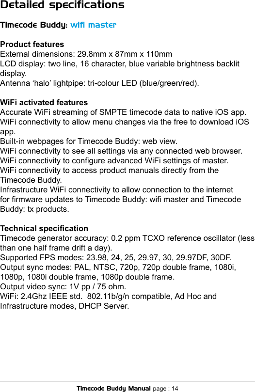 Detailed speciﬁcationsTimecode Buddy: wiﬁ masterProduct featuresExternal dimensions: 29.8mm x 87mm x 110mm LCD display: two line, 16 character, blue variable brightness backlit display.Antenna ‘halo’ lightpipe: tri-colour LED (blue/green/red).WiFi activated featuresAccurate WiFi streaming of SMPTE timecode data to native iOS app.WiFi connectivity to allow menu changes via the free to download iOS app. Built-in webpages for Timecode Buddy: web view.WiFi connectivity to see all settings via any connected web browser.WiFi connectivity to congure advanced WiFi settings of master.WiFi connectivity to access product manuals directly from the Timecode Buddy.Infrastructure WiFi connectivity to allow connection to the internet for rmware updates to Timecode Buddy: wi master and Timecode Buddy: tx products.Technical specicationTimecode generator accuracy: 0.2 ppm TCXO reference oscillator (less than one half frame drift a day).Supported FPS modes: 23.98, 24, 25, 29.97, 30, 29.97DF, 30DF.Output sync modes: PAL, NTSC, 720p, 720p double frame, 1080i, 1080p, 1080i double frame, 1080p double frame.Output video sync: 1V pp / 75 ohm.WiFi: 2.4Ghz IEEE std.  802.11b/g/n compatible, Ad Hoc and Infrastructure modes, DHCP Server.Timecode Buddy Manual page : 14