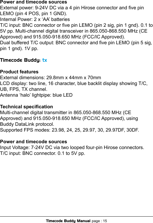 Power and timecode sourcesExternal power: 9-24V DC via a 4 pin Hirose connector and ve pin LEMO (pin 4 POS, pin 1 GND).Internal Power: 2 x ‘AA’ batteriesT/C input: BNC connector or ve pin LEMO (pin 2 sig, pin 1 gnd). 0.1 to 5V pp. Multi-channel digital transceiver in 865.050-868.550 MHz (CE Approved) and 915.050-918.650 MHz (FCC/IC Approved). Dual buffered T/C output: BNC connector and ve pin LEMO (pin 5 sig, pin 1 gnd). 1V pp.Timecode Buddy: txProduct featuresExternal dimensions: 29.8mm x 44mm x 70mm LCD display: two line, 16 character, blue backlit display showing T/C, UB, FPS, TX channel. Antenna ‘halo’ lightpipe: blue LEDTechnical specicationMulti-channel digital transmitter in 865.050-868.550 MHz (CE Approved) and 915.050-918.650 MHz (FCC/IC Approved), using Buddy DataLink protocol.Supported FPS modes: 23.98, 24, 25, 29.97, 30, 29.97DF, 30DF. Power and timecode sourcesInput Voltage: 7-24V DC via two looped four-pin Hirose connectors.T/C input: BNC connector. 0.1 to 5V pp.Timecode Buddy Manual page : 15