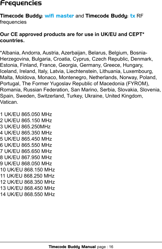 FrequenciesTimecode Buddy: wiﬁ master and Timecode Buddy: tx RF frequenciesOur CE approved products are for use in UK/EU and CEPT* countries.*Albania, Andorra, Austria, Azerbaijan, Belarus, Belgium, Bosnia-Herzegovina, Bulgaria, Croatia, Cyprus, Czech Republic, Denmark, Estonia, Finland, France, Georgia, Germany, Greece, Hungary, Iceland, Ireland, Italy, Latvia, Liechtenstein, Lithuania, Luxembourg, Malta, Moldova, Monaco, Montenegro, Netherlands, Norway, Poland, Portugal, The Former Yugoslav Republic of Macedonia (FYROM), Romania, Russian Federation, San Marino, Serbia, Slovakia, Slovenia, Spain, Sweden, Switzerland, Turkey, Ukraine, United Kingdom, Vatican.1 UK/EU 865.050 MHz2 UK/EU 865.150 MHz3 UK/EU 865.250MHz4 UK/EU 865.350 MHz5 UK/EU 865.450 MHz6 UK/EU 865.550 MHz7 UK/EU 865.650 MHz8 UK/EU 867.950 MHz9 UK/EU 868.050 MHz10 UK/EU 868.150 MHz11 UK/EU 868.250 MHz12 UK/EU 868.350 MHz13 UK/EU 868.450 MHz14 UK/EU 868.550 MHzTimecode Buddy Manual page : 16