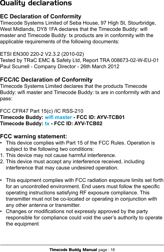 Quality declarationsEC Declaration of ConformityTimecode Systems Limited of Seba House, 97 High St, Stourbridge, West Midlands, DY8 1FA declares that the Timecode Buddy: wi master and Timecode Buddy: tx products are in conformity with the applicable requirements of the following documents:ETSI EN300 220-2 V2.3.2 (2010-02)Tested by TRaC EMC &amp; Safety Ltd, Report TRA 008673-02-W-EU-01Paul Scurrell - Company Director - 26th March 2012FCC/IC Declaration of ConformityTimecode Systems Limited declares that the products Timecode Buddy: wi master and Timecode Buddy: tx are in conformity with and pass:FCC CFR47 Part 15(c) /IC RSS-210 Timecode Buddy: wi master - FCC ID: AYV-TCB01Timecode Buddy: tx - FCC ID: AYV-TCB02 FCC warning statement:•  This device complies with Part 15 of the FCC Rules. Operation is  subject to the following two conditions:1. This device may not cause harmful interference.2. This device must accept any interference received, including   interference that may cause undesired operation.•  This equipment complies with FCC radiation exposure limits set forth  for an uncontrolled environment. End users must follow the specic  operating instructions satisfying RF exposure compliance. This  transmitter must not be co-located or operating in conjunction with  any other antenna or transmitter.•  Changes or modications not expressly approved by the party   responsible for compliance could void the user’s authority to operate  the equipmentTimecode Buddy Manual page : 18