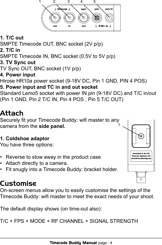 1. T/C outSMPTE Timecode OUT, BNC socket (2V p/p)2. T/C inSMPTE Timecode IN, BNC socket (0.5V to 5V p/p)3. TV Sync outTV Sync OUT, BNC socket (1V p/p)4. Power inputHirose HR10a power socket (9-18V DC, Pin 1 GND, PIN 4 POS)5. Power input and TC in and out socketStandard Lemo5 socket with power IN pin (9-18V DC) and T/C in/out (Pin 1 GND, Pin 2 T/C IN, Pin 4 POS , Pin 5 T/C OUT)AttachSecurely t your Timecode Buddy: wi master to any  camera from the side panel.1. Coldshoe adaptorYou have three options:•  Reverse to stow away in the product case•  Attach directly to a camera.•  Fit snugly into a Timecode Buddy: bracket holder.CustomiseOn-screen menus allow you to easily customise the settings of the Timecode Buddy: wi master to meet the exact needs of your shoot. The default display shows (on time-out also):T/C + FPS + MODE + RF CHANNEL + SIGNAL STRENGTHtimecode sync pwr pwr/tcout in out 9-18v dc1 2 3 4 5Assembled in the UK,Timecode Systems Ltd,www.timecodebuddy.com1Timecode Buddy Manual page : 4