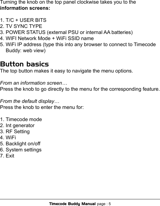 Turning the knob on the top panel clockwise takes you to the information screens:1. T/C + USER BITS2. TV SYNC TYPE3. POWER STATUS (external PSU or internal AA batteries)4. WIFI Network Mode + WiFi SSID name5. WiFi IP address (type this into any browser to connect to Timecode    Buddy: web view)Button basicsThe top button makes it easy to navigate the menu options.From an information screen…Press the knob to go directly to the menu for the corresponding feature.From the default display…Press the knob to enter the menu for:1. Timecode mode2. Int generator3. RF Setting4. WiFi5. Backlight on/off6. System settings7. ExitTimecode Buddy Manual page : 5