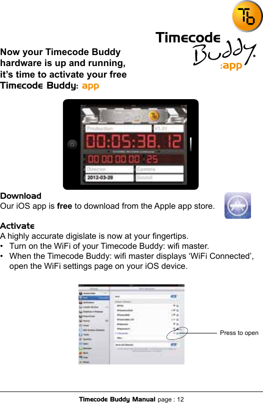 Now your Timecode Buddy hardware is up and running, it’s time to activate your free Timecode Buddy: app DownloadOur iOS app is free to download from the Apple app store.ActivateA highly accurate digislate is now at your ngertips.•  Turn on the WiFi of your Timecode Buddy: wi master.•  When the Timecode Buddy: wi master displays ‘WiFi Connected’,   open the WiFi settings page on your iOS device. Timecode Buddy Manual page : 12Press to open