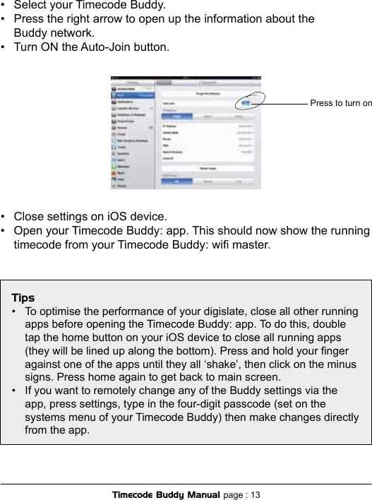 Timecode Buddy Manual page : 13Press to turn on•  Select your Timecode Buddy. •  Press the right arrow to open up the information about the    Buddy network.•  Turn ON the Auto-Join button.•  Close settings on iOS device.•  Open your Timecode Buddy: app. This should now show the running  timecode from your Timecode Buddy: wi master.Tips•  To optimise the performance of your digislate, close all other running  apps before opening the Timecode Buddy: app. To do this, double  tap the home button on your iOS device to close all running apps  (they will be lined up along the bottom). Press and hold your nger  against one of the apps until they all ‘shake’, then click on the minus  signs. Press home again to get back to main screen.•  If you want to remotely change any of the Buddy settings via the  app, press settings, type in the four-digit passcode (set on the  systems menu of your Timecode Buddy) then make changes directly  from the app.