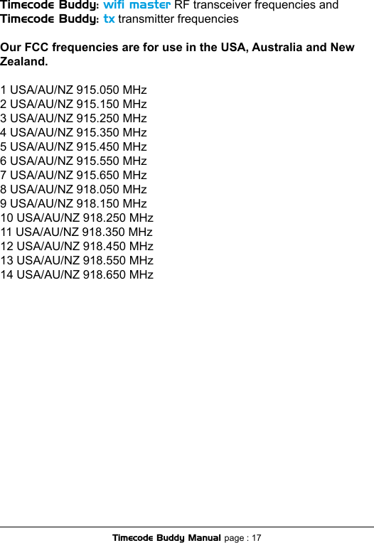 Timecode Buddy: wiﬁ master RF transceiver frequencies and Timecode Buddy: tx transmitter frequenciesOur FCC frequencies are for use in the USA, Australia and New Zealand.1 USA/AU/NZ 915.050 MHz2 USA/AU/NZ 915.150 MHz3 USA/AU/NZ 915.250 MHz4 USA/AU/NZ 915.350 MHz5 USA/AU/NZ 915.450 MHz6 USA/AU/NZ 915.550 MHz7 USA/AU/NZ 915.650 MHz8 USA/AU/NZ 918.050 MHz9 USA/AU/NZ 918.150 MHz10 USA/AU/NZ 918.250 MHz11 USA/AU/NZ 918.350 MHz12 USA/AU/NZ 918.450 MHz13 USA/AU/NZ 918.550 MHz14 USA/AU/NZ 918.650 MHzTimecode Buddy Manual page : 17