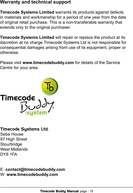 Warranty and technical supportTimecode Systems Limited warrants its products against defects in materials and workmanship for a period of one year from the date of original retail purchase. This is a non-transferable warranty that extends only to the original purchaser. Timecode Systems Limited will repair or replace the product at its discretion at no charge.Timecode Systems Ltd is not responsible for consequential damages arising from use of its equipment, proper or otherwise.Please visit www.timecodebuddy.com for details of the Service Centre for your area.Timecode Systems Ltd.Seba House97 High StreetStourbridgeWest MidlandsDY8 1FAE: contact@timecodebuddy.comW: www.timecodebuddy.comTimecode Buddy Manual page : 19