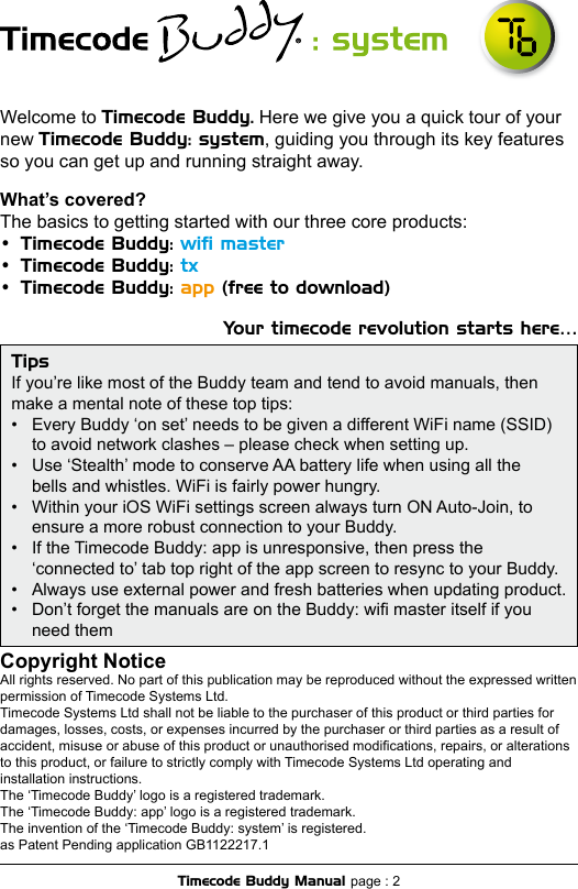 Welcome to Timecode Buddy. Here we give you a quick tour of your new Timecode Buddy: system, guiding you through its key features so you can get up and running straight away. What’s covered?The basics to getting started with our three core products:•  Timecode Buddy: wiﬁ master•  Timecode Buddy: tx •  Timecode Buddy: app (free to download)Your timecode revolution starts here…Copyright Notice All rights reserved. No part of this publication may be reproduced without the expressed written permission of Timecode Systems Ltd. Timecode Systems Ltd shall not be liable to the purchaser of this product or third parties for damages, losses, costs, or expenses incurred by the purchaser or third parties as a result of accident, misuse or abuse of this product or unauthorised modications, repairs, or alterations to this product, or failure to strictly comply with Timecode Systems Ltd operating and installation instructions.The ‘Timecode Buddy’ logo is a registered trademark.The ‘Timecode Buddy: app’ logo is a registered trademark.The invention of the ‘Timecode Buddy: system’ is registered. as Patent Pending application GB1122217.1Timecode Buddy Manual page : 2TipsIf you’re like most of the Buddy team and tend to avoid manuals, then  make a mental note of these top tips:•  Every Buddy ‘on set’ needs to be given a different WiFi name (SSID)  to avoid network clashes – please check when setting up.•  Use ‘Stealth’ mode to conserve AA battery life when using all the  bells and whistles. WiFi is fairly power hungry.•  Within your iOS WiFi settings screen always turn ON Auto-Join, to  ensure a more robust connection to your Buddy.•  If the Timecode Buddy: app is unresponsive, then press the  ‘connected to’ tab top right of the app screen to resync to your Buddy.•  Always use external power and fresh batteries when updating product.•  Don’t forget the manuals are on the Buddy: wi master itself if you  need them