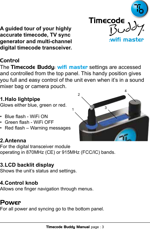 A guided tour of your highly accurate timecode, TV sync generator and multi-channel digital timecode transceiver. Control The Timecode Buddy: wiﬁ master settings are accessed and controlled from the top panel. This handy position gives you full and easy control of the unit even when it’s in a sound mixer bag or camera pouch.1. Halo lightpipeGlows either blue, green or red. •  Blue ash - WiFi ON •  Green ash - WiFi OFF •  Red ash – Warning messages2. AntennaFor the digital transceiver module  operating in 870MHz (CE) or 915MHz (FCC/IC) bands.3. LCD backlit displayShows the unit’s status and settings.4. Control knobAllows one nger navigation through menus. Power For all power and syncing go to the bottom panel.3412Timecode Buddy Manual page : 3