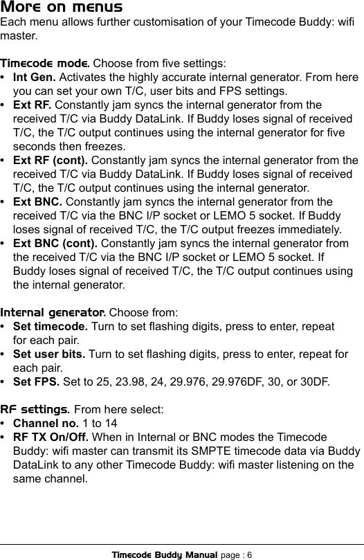 More on menusEach menu allows further customisation of your Timecode Buddy: wi master.Timecode mode. Choose from ve settings:•  Int Gen. Activates the highly accurate internal generator. From here   you can set your own T/C, user bits and FPS settings.•  Ext RF. Constantly jam syncs the internal generator from the   received T/C via Buddy DataLink. If Buddy loses signal of received    T/C, the T/C output continues using the internal generator for ve    seconds then freezes.•  Ext RF (cont). Constantly jam syncs the internal generator from the   received T/C via Buddy DataLink. If Buddy loses signal of received    T/C, the T/C output continues using the internal generator.•  Ext BNC. Constantly jam syncs the internal generator from the   received T/C via the BNC I/P socket or LEMO 5 socket. If Buddy    loses signal of received T/C, the T/C output freezes immediately.•  Ext BNC (cont). Constantly jam syncs the internal generator from   the received T/C via the BNC I/P socket or LEMO 5 socket. If    Buddy loses signal of received T/C, the T/C output continues using    the internal generator.Internal generator. Choose from:•  Set timecode. Turn to set ashing digits, press to enter, repeat   for each pair.•  Set user bits. Turn to set ashing digits, press to enter, repeat for   each pair.•  Set FPS. Set to 25, 23.98, 24, 29.976, 29.976DF, 30, or 30DF.RF settings. From here select:•  Channel no. 1 to 14•  RF TX On/Off. When in Internal or BNC modes the Timecode  Buddy: wi master can transmit its SMPTE timecode data via Buddy  DataLink to any other Timecode Buddy: wi master listening on the  same channel.Timecode Buddy Manual page : 6